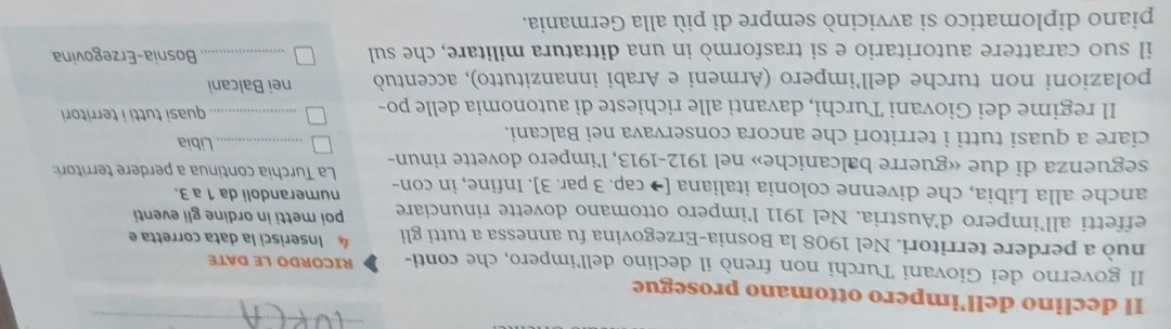 Il declino dell’impero ottomano prosegue 
Il governo dei Giovani Turchi non frenò il declino dell'impero, che conti- RICORDO LE DATE 
nuò a perdere territori. Nel 1908 la Bosnia-Erzegovina fu annessa a tutti gli 4 Inserisci la data corretta e 
effetti all’impero d'Austria. Nel 1911 l'impero ottomano dovette rinunciare poi metti in ordine gli eventi 
anche alla Libia, che divenne colonia italiana [→ cap. 3 par. 3]. Infine, in con- numerandoli da 1 a 3. 
La Turchia continua a perdere territori: 
seguenza di due «guerre balcaniche» nel 1912-1913, l’impero dovette rinun- 
ciare a quasi tutti i territori che ancora conservava nei Balcani. _Libia 
Il regime dei Giovani Turchi, davanti alle richieste di autonomia delle po- _quasi tutti i territori 
polazioni non turche dell’impero (Armeni e Arabi innanzitutto), accentuò nei Balcani 
il suo carattere autoritario e si trasformò in una dittatura militare, che sul _Bosnia-Erzegovina 
piano diplomatico si avvicinò sempre di più alla Germania.