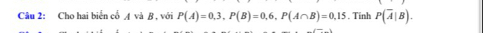 Cho hai biển cố A và B , với P(A)=0,3, P(B)=0,6, P(A∩ B)=0,15. Tính P(overline A|B).