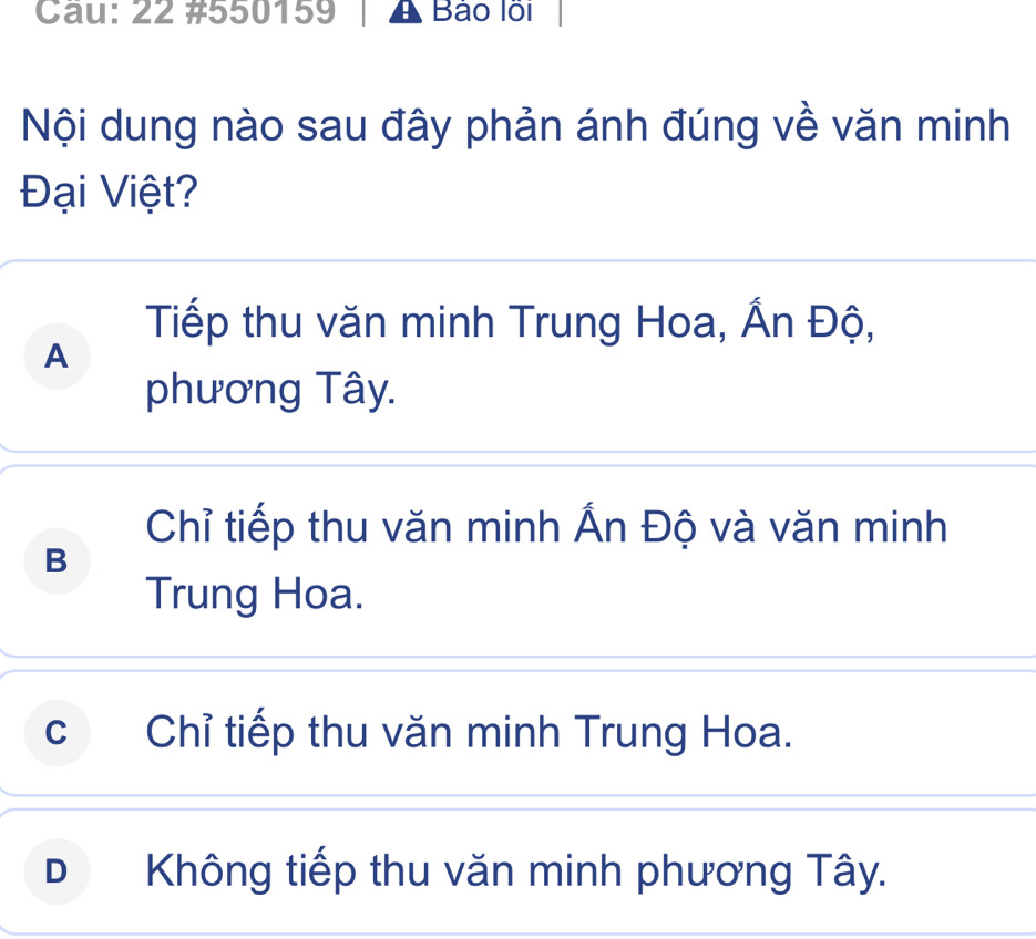 Cầu: 22 #550159 A Bảo lỗi
Nội dung nào sau đây phản ánh đúng về văn minh
Đại Việt?
Tiếp thu văn minh Trung Hoa, Ấn Độ,
A
phương Tây.
Chỉ tiếp thu văn minh Ấn Độ và văn minh
B
Trung Hoa.
c Chỉ tiếp thu văn minh Trung Hoa.
D Không tiếp thu văn minh phương Tây.