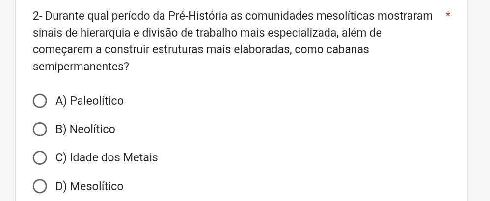 2- Durante qual período da Pré-História as comunidades mesolíticas mostraram*
sinais de hierarquia e divisão de trabalho mais especializada, além de
começarem a construir estruturas mais elaboradas, como cabanas
semipermanentes?
A) Paleolítico
B) Neolítico
C) Idade dos Metais
D) Mesolítico