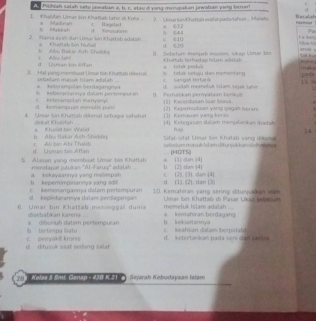 As Pilihlah salah satu jawaban a, b, c, atau d yang merupakan jawaban yang benar!
C.
d.
1. Khalifah Umar bin Khattab lahir di Kota .... 7 Umar bin Khattab wafat pada tahun .. Masehi Bacalah
nomor 1
a. Madinah c. Bagdad a. 632
b Makkah d. Yerusalem b 644 r.a. berj Par
2. Nama ayah dari Umar bin Khattab adalah ... c. 610 tiba-til
a Khattab bin Nufail d. 620 anak y
b. Abu Bakar Ash-Shiddiq 8. Sebelum menjadi muslim, sikap Umar bin tak ku
c. Abu Jahl Khattab terhadap Islam adalah mem
d. Usman bin Affan a tidak peduli maka
3. Hal yang membuat Umar bin Khattab dikenal b. tidak setuju dan menentang
sebelum masuk Islam adalah c. sangat tertarik pada
a. keterampilan berdagangnya d. sudah memeluk Islam sejak lahir 13. B
U
b. keberaniannya dalam pertempuran 9. Perhatikan pernyataan berikut!
c. keterampilan menyanyi (1) Kecerdasan luar biasa.
d. kemampuan menulis puisi (2) Kepemudaan yang gagah berani
4. Umar bin Khattab dikenal sebagai sahabat (3) Kemauan yang keras.
dekat Khalifah (4) Ketegasan dalam menjalankan ibadah
a. Khalid bin Walid haji 14.
b. Abu Bakar Ash-Shiddiq Sifat-sifat Umar bin Khatab yang dikenal
c. Ali bin Abi Thalib sebelum masuk Islam ditunjukkan oleh nomor
d. Usman bin Affan (HOTS)
.,,,
5. Alasan yang membuat Umar bin Khattab a. (1) dan (4)
mendapat julukan "Al-Faruq" adalah .... b. (2) dan (4)
a. kekayaannya yang melimpah c. (2), (3), dan (4)
b. kepemimpinannya yang adil d. (1). (2). dan (3)
c. kemenangannya dalam pertempuran 10. Kemahiran yang sering ditunjukkan oleh
d. kepintarannya dalam perdagangan  Umar bin Khattab di Pasar Ukaz sebelum
6. Umar bin Khattab meninggal dunia memeluk Islam adalah .
disebabkan karena .... a. kemahiran berdagang
a dibunuh datam pertempuran b. kekuatannya
b. tertimpa batu c. keahlian dalam berpidato
c. penyakit kronis d. ketertarikan pada seni dan sastra
d. ditusuk saat sedang salat
28 Kelas 5 Smt. Genap - 43B K.21  Sejarah Kebudayaan Islam