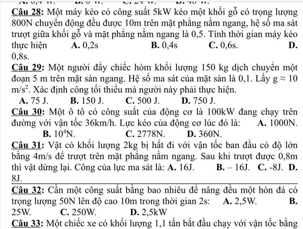 Một máy kéo có công suất 5kW kéo một khối gỗ có trọng lượng
800N chuyền động đều được 10m trên mặt phăng nằm ngang, hệ số ma sát
trượt giữa khổi gỗ và mặt phăng nằm ngang là 0,5. Tính thời gian máy kéo
thực hiện A. 0,2s B. 0,4s C. 0,6s. D.
0,8s.
Câu 29: Một người đầy chiếc hòm khối lượng 150 kg dịch chuyển một
đoạn 5 m trên mặt sàn ngang. Hệ số ma sát của mặt sàn là 0,1. Lấy gapprox 10
m/s^2. Xác định công tối thiều mà người này phải thực hiện.
A. 75 J. B. 150 J. C. 500 J. D. 750 J.
Câu 30: Một ô tô có công suất của động cơ là 100kW đang chạy trên
đường với vận tốc 36km/h. Lực kéo của động cơ lúc đó là: A. 1000N.
B. 10^4N. C. 2778N. D. 360N.
Câu 31: Vật có khối lượng 2kg bị hất đi với vận tốc ban đầu có độ lớn
bằng 4m/s để trượt trên mặt phẳng nằm ngang. Sau khi trượt được 0,8m
thì vật dừng lại. Công của lực ma sát là: A. 16J. B. - 16J. C. -8J. D.
8J.
Câu 32: Cần một công suất bằng bao nhiêu để nâng đều một hòn đá có
trọng lượng 50N lên độ cao 10m trong thời gian 2s: A. 2,5W. B.
25W. C. 250W. D. 2,5kW
Câu 33: Một chiếc xe có khối lượng 1,1 tấn bắt đầu chạy với vận tốc bằng