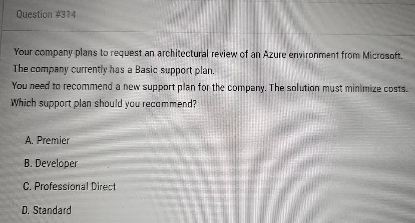 Your company plans to request an architectural review of an Azure environment from Microsoft.
The company currently has a Basic support plan.
You need to recommend a new support plan for the company. The solution must minimize costs.
Which support plan should you recommend?
A. Premier
B. Developer
C. Professional Direct
D. Standard