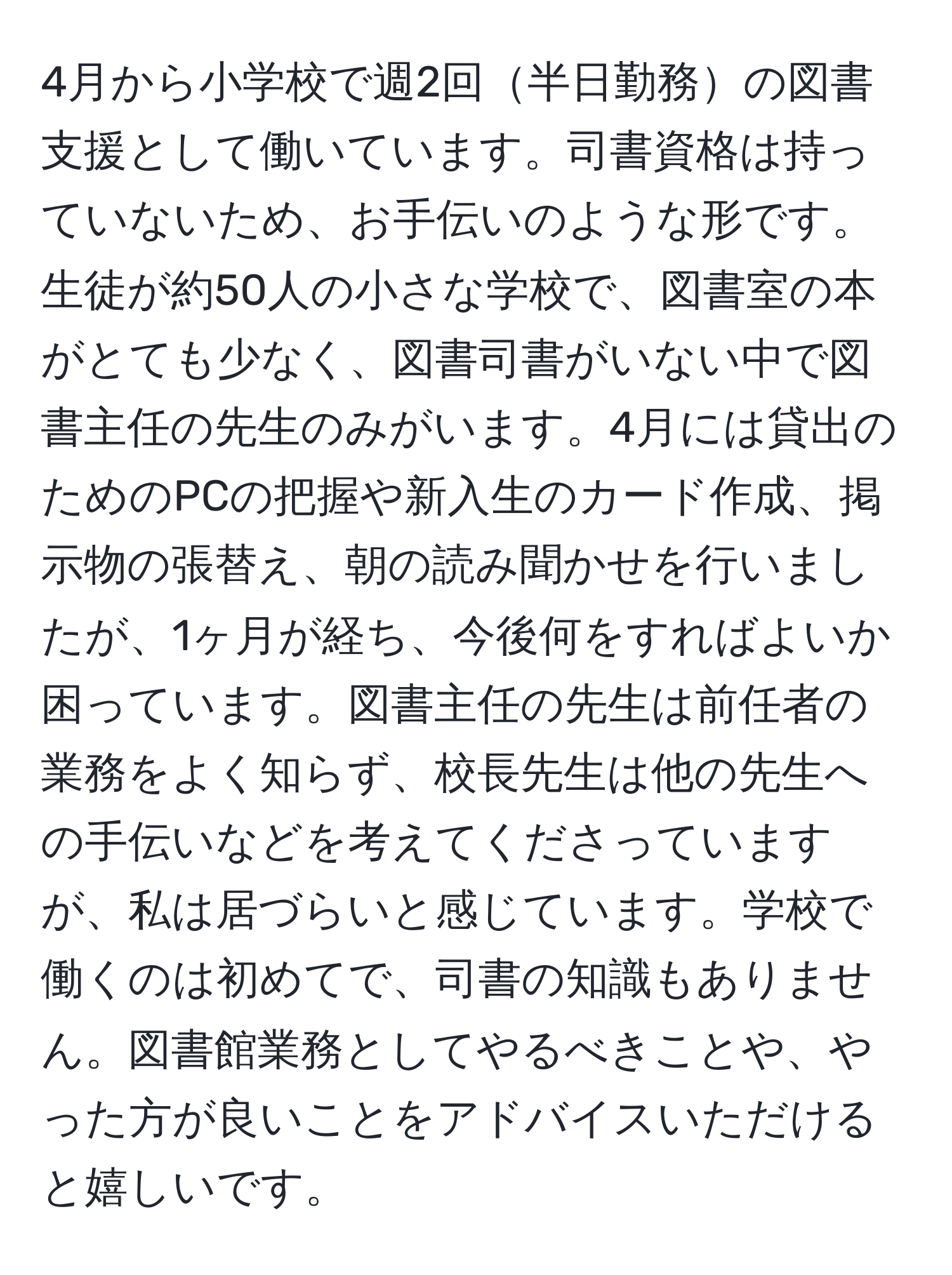 4月から小学校で週2回半日勤務の図書支援として働いています。司書資格は持っていないため、お手伝いのような形です。生徒が約50人の小さな学校で、図書室の本がとても少なく、図書司書がいない中で図書主任の先生のみがいます。4月には貸出のためのPCの把握や新入生のカード作成、掲示物の張替え、朝の読み聞かせを行いましたが、1ヶ月が経ち、今後何をすればよいか困っています。図書主任の先生は前任者の業務をよく知らず、校長先生は他の先生への手伝いなどを考えてくださっていますが、私は居づらいと感じています。学校で働くのは初めてで、司書の知識もありません。図書館業務としてやるべきことや、やった方が良いことをアドバイスいただけると嬉しいです。