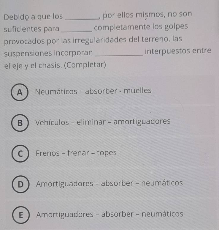 Debido a que los _, por ellos mișmos, no son
suficientes para _completamente los golpes
provocados por las irregularidades del terreno, las
suspensiones incorporan _interpuestos entre
el eje y el chasis. (Completar)
A ) Neumáticos - absorber - muelles
B  Vehículos - eliminar - amortiguadores
C Frenos - frenar - topes
D  Amortiguadores - absorber - neumáticos
E  Amortiguadores - absorber - neumáticos