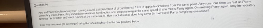 Amy and Pamy simultaneously start running around a circular track of circumference 1 km in opposite directions from the same point. Amy runs four times as fast as Pamy. 
When Amy meets Pamy, Amy immediately reverses her direction and keeps running at the same speed till she meets Pamy again. On meeting Pamy again, Amy immediately 
reverses her direction and keeps running at the same speed. How much distance does Amy cover (in metres) till Pamy completes one round? 
Enter your response (as an integer) using the virtual keyboard in the box provided below.