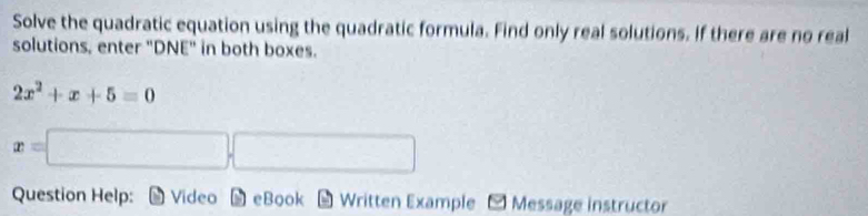 Solve the quadratic equation using the quadratic formula. Find only real solutions. If there are no real 
solutions, enter "DNE" in both boxes.
2x^2+x+5=0
x=
Question Help: Video eBook Written Example ~ Message instructor