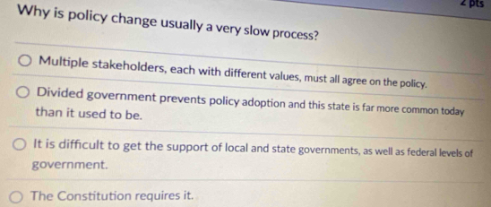 Why is policy change usually a very slow process?
Multiple stakeholders, each with different values, must all agree on the policy.
Divided government prevents policy adoption and this state is far more common today
than it used to be.
It is difficult to get the support of local and state governments, as well as federal levels of
government.
The Constitution requires it.