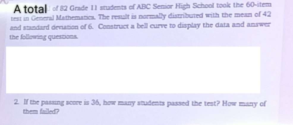 A total of 82 Grade 11 students of ABC Senior High School took the 60 -iter 
test in General Mathematica. The result is normally distributed with the mean of 42
and standard deviation of 6. Construct a bell curve to display the data and answer 
the following questions. 
2. If the passing score is 36, how many students passed the test? How many of 
them failed?