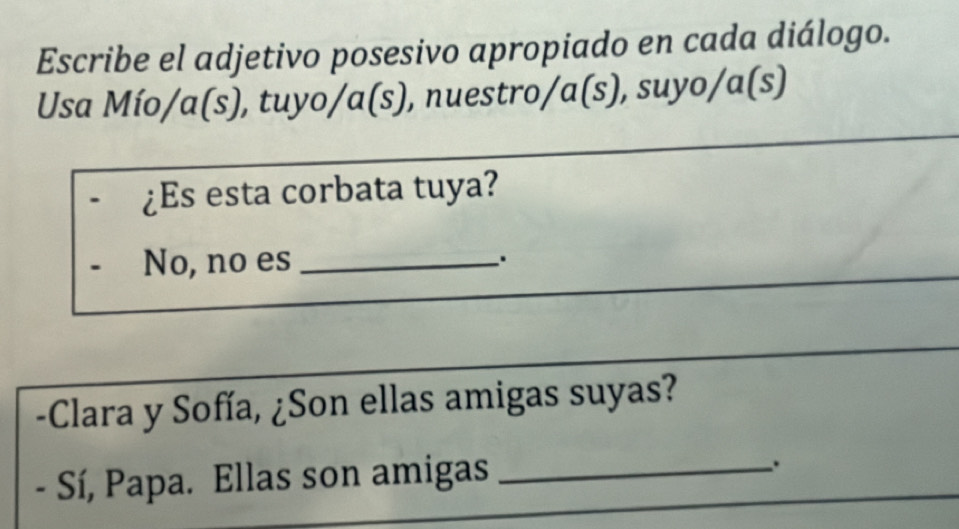 Escribe el adjetivo posesivo apropiado en cada diálogo. 
Usa Mío/a(s), tuyo/a(s), nuestro/a (s) , suyo/ɑ(s) 
¿Es esta corbata tuya? 
No, no es _. 
-Clara y Sofía, ¿Son ellas amigas suyas? 
- Sí, Papa. Ellas son amigas_ 
.