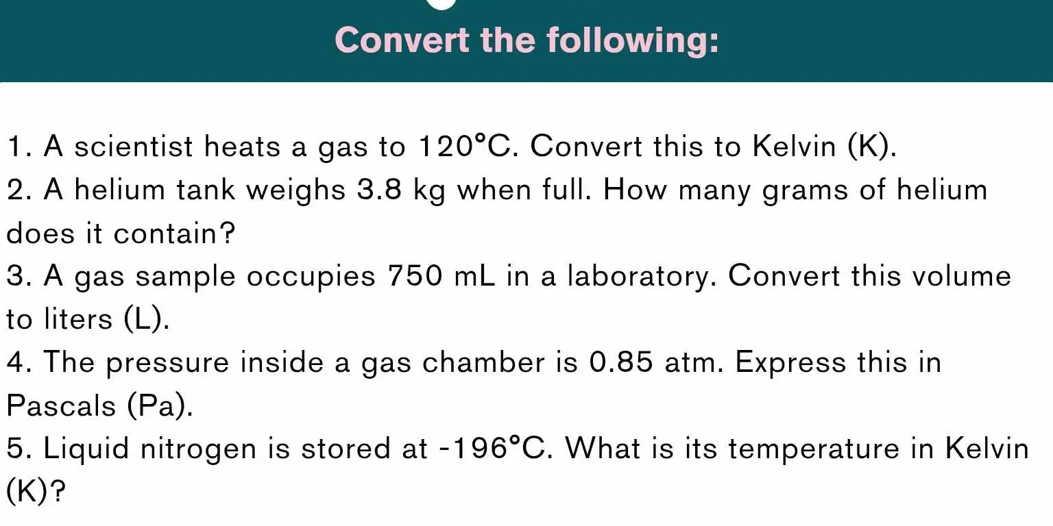 Convert the following: 
1. A scientist heats a gas to 120°C. Convert this to Kelvin (K). 
2. A helium tank weighs 3.8 kg when full. How many grams of helium 
does it contain? 
3. A gas sample occupies 750 mL in a laboratory. Convert this volume 
to liters (L). 
4. The pressure inside a gas chamber is 0.85 atm. Express this in 
Pascals (Pa). 
5. Liquid nitrogen is stored at -196°C. What is its temperature in Kelvin 
(K)?