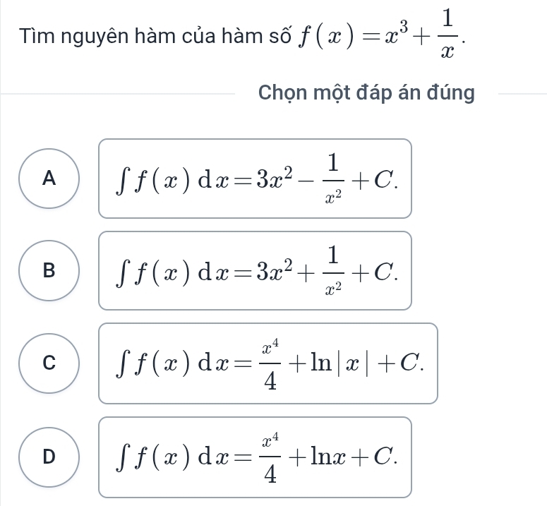 Tìm nguyên hàm của hàm số f(x)=x^3+ 1/x . 
Chọn một đáp án đúng
A ∈t f(x)dx=3x^2- 1/x^2 +C.
B ∈t f(x)dx=3x^2+ 1/x^2 +C.
C ∈t f(x)dx= x^4/4 +ln |x|+C.
D ∈t f(x)dx= x^4/4 +ln x+C.