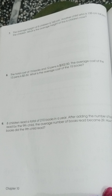 The average height of 5 children is 165 cm. Another child who is 135 cm fall p 
he children. What is the average height of the 6 children nown 
8. The total cost of 15 books and 12 pens is $202.50. The averagle cost of the
12 pens is $3.50. What is the average cost of the 15 books? 
9. 8 children read a total of 210 books in a year. After adding the number of br 
read by the 9th child, the average number of books read became 29. How 
books did the 9th child read? 
Chapter 10