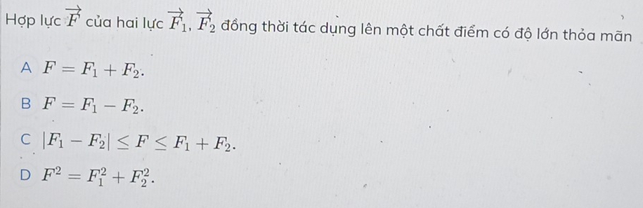 Hợp lực vector F của hai lực vector F_1, vector F_2 đồng thời tác dụng lên một chất điểm có độ lớn thỏa mãn
A F=F_1+F_2.
B F=F_1-F_2.
C |F_1-F_2|≤ F≤ F_1+F_2.
D F^2=F_1^2+F_2^2.