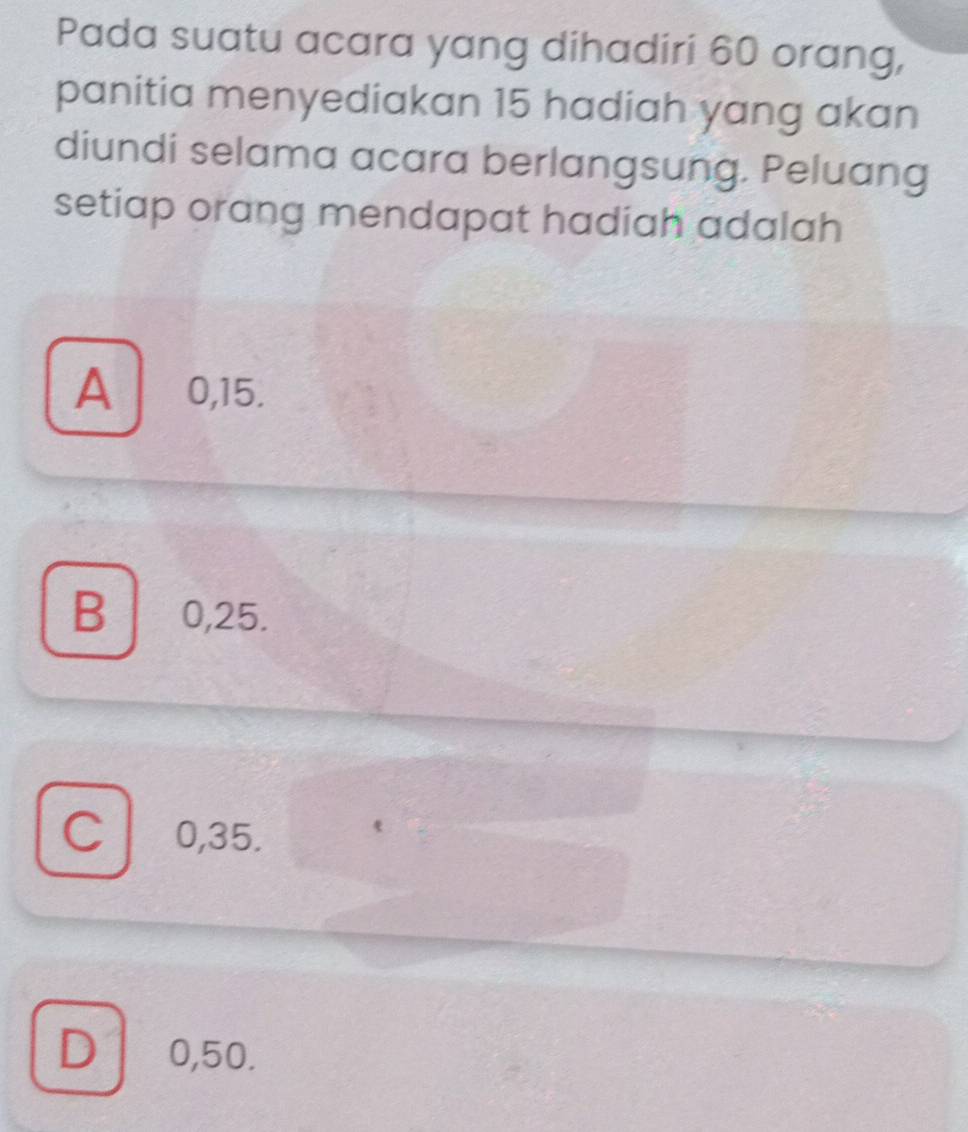 Pada suatu acara yang dihadiri 60 orang,
panitia menyediakan 15 hadiah yang akan
diundi selama acara berlangsung. Peluang
setiap orang mendapat hadiah adalah
A 0,15.
B 0,25.
C 0,35.
D 0,50.