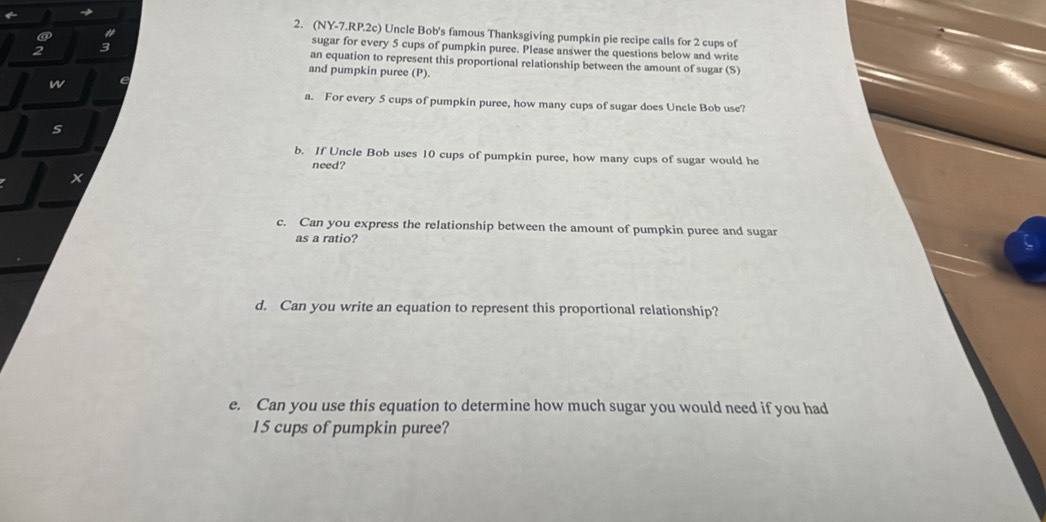 (NY-7.RP.2c) Uncle Bob's famous Thanksgiving pumpkin pie recipe calls for 2 cups of 
sugar for every 5 cups of pumpkin puree. Please answer the questions below and write 
an equation to represent this proportional relationship between the amount of sugar (S) 
and pumpkin puree (P). 
w 
a. For every 5 cups of pumpkin puree, how many cups of sugar does Uncle Bob use? 
s 
b. If Uncle Bob uses 10 cups of pumpkin puree, how many cups of sugar would he 
need? 
x 
c. Can you express the relationship between the amount of pumpkin puree and sugar 
as a ratio? 
d. Can you write an equation to represent this proportional relationship? 
e. Can you use this equation to determine how much sugar you would need if you had
15 cups of pumpkin puree?