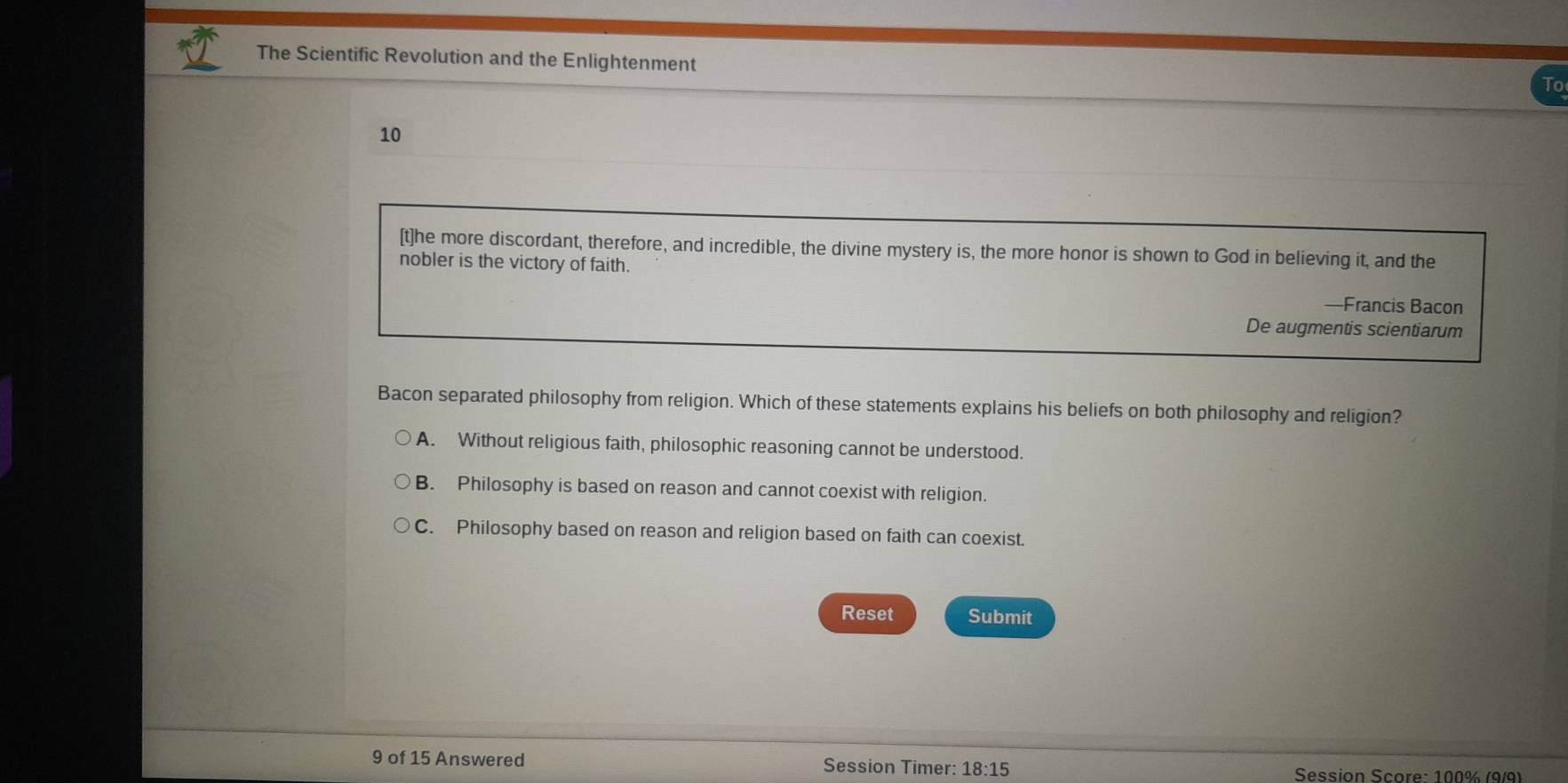 The Scientific Revolution and the Enlightenment
To
10
[t]he more discordant, therefore, and incredible, the divine mystery is, the more honor is shown to God in believing it, and the
nobler is the victory of faith.
—Francis Bacon
De augmentis scientiarum
Bacon separated philosophy from religion. Which of these statements explains his beliefs on both philosophy and religion?
A. Without religious faith, philosophic reasoning cannot be understood.
B. Philosophy is based on reason and cannot coexist with religion.
C. Philosophy based on reason and religion based on faith can coexist.
Reset Submit
9 of 15 Answered Session Timer: 18:15 Session Score: 100% (9/9)