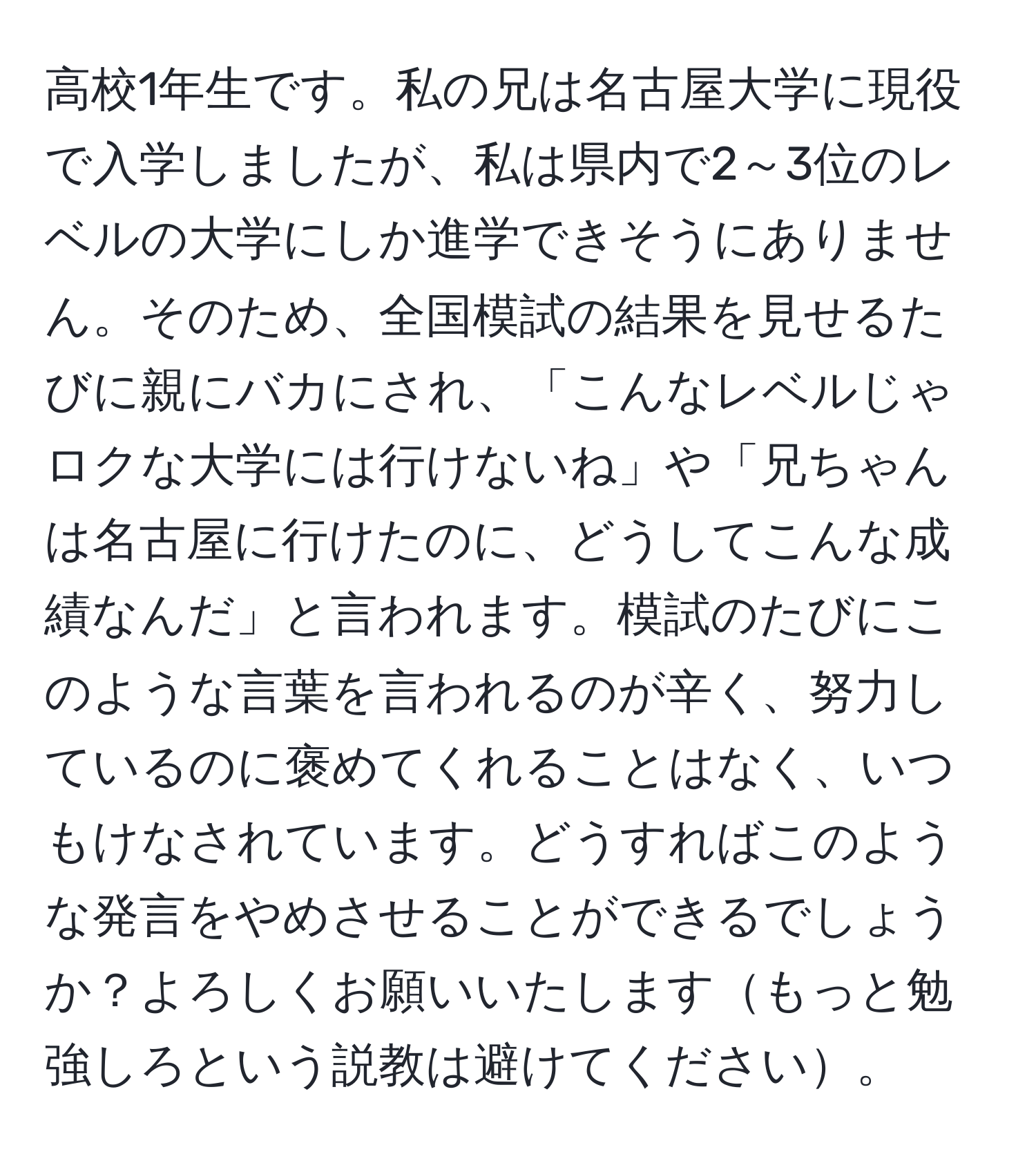 高校1年生です。私の兄は名古屋大学に現役で入学しましたが、私は県内で2～3位のレベルの大学にしか進学できそうにありません。そのため、全国模試の結果を見せるたびに親にバカにされ、「こんなレベルじゃロクな大学には行けないね」や「兄ちゃんは名古屋に行けたのに、どうしてこんな成績なんだ」と言われます。模試のたびにこのような言葉を言われるのが辛く、努力しているのに褒めてくれることはなく、いつもけなされています。どうすればこのような発言をやめさせることができるでしょうか？よろしくお願いいたしますもっと勉強しろという説教は避けてください。