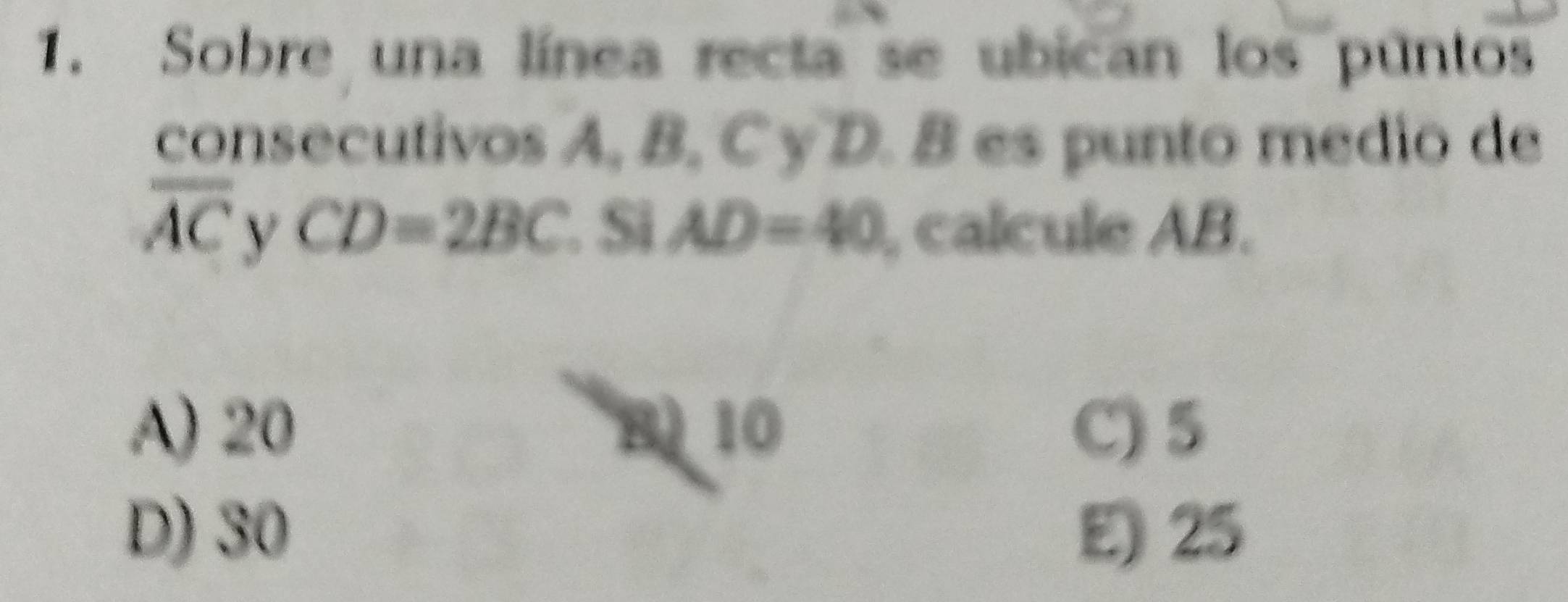 Sobre una línea recta se ubican los puntos
consecutivos A, B, C y D. B es punto medio de
overline AC y CD=2BC. Si AD=40 , calcule AB.
A) 20 B) 10 C) 5
D) 30 E) 25