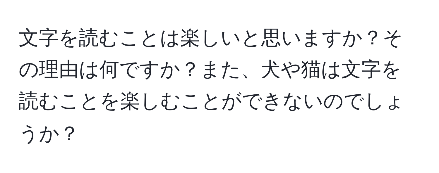 文字を読むことは楽しいと思いますか？その理由は何ですか？また、犬や猫は文字を読むことを楽しむことができないのでしょうか？