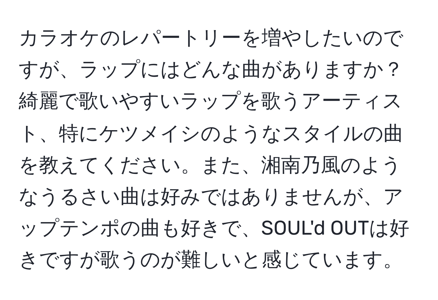 カラオケのレパートリーを増やしたいのですが、ラップにはどんな曲がありますか？綺麗で歌いやすいラップを歌うアーティスト、特にケツメイシのようなスタイルの曲を教えてください。また、湘南乃風のようなうるさい曲は好みではありませんが、アップテンポの曲も好きで、SOUL'd OUTは好きですが歌うのが難しいと感じています。