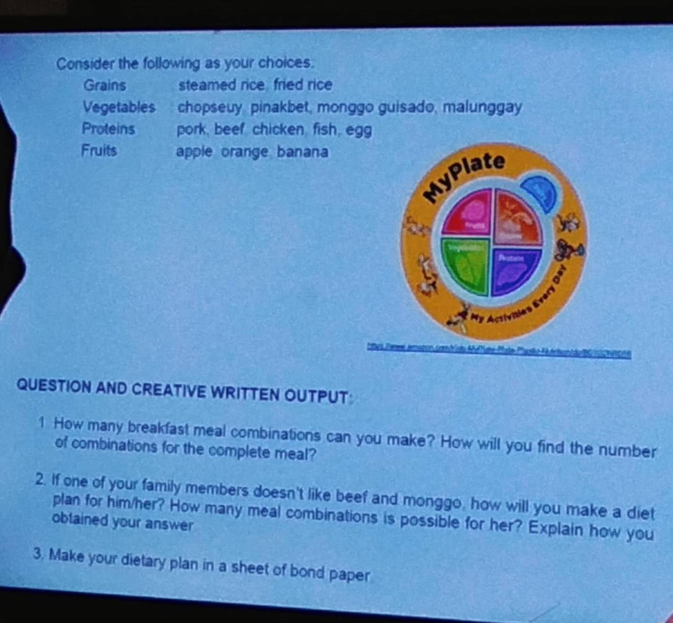 Consider the following as your choices. 
Grains steamed rice, fried rice 
Vegetables chopseuy pinakbet, monggo guisado, malunggay 
Proteins pork, beef chicken, fish, egg 
Fruits apple orange banana 
MyPlate 
My Activities Everi 
FAron MeG H3 2NRC 
QUESTION AND CREATIVE WRITTEN OUTPUT 
1 How many breakfast meal combinations can you make? How will you find the number 
of combinations for the complete meal? 
2. If one of your family members doesn't like beef and monggo, how will you make a diet 
plan for him/her? How many meal combinations is possible for her? Explain how you 
obtained your answer 
3. Make your dietary plan in a sheet of bond paper