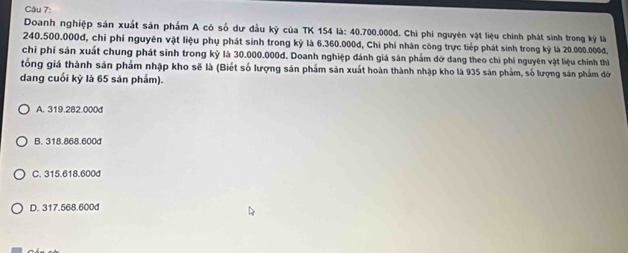 Doanh nghiệp sản xuất sản phẩm A có số dư đầu kỳ của TK 154 là: 40.700.000đ. Chỉ phí nguyên vật liệu chính phát sinh trong kỳ là
240.500.000d, chỉ phí nguyên vật liệu phụ phát sinh trong kỳ là 6.360.000d, Chi phí nhân công trực tiếp phát sinh trong kỳ là 20.000.000d,
chỉ phí sản xuất chung phát sinh trong kỳ là 30.000.000d. Doanh nghiệp đánh giá sản phảm dở dang theo chỉ phi nguyên vật liệu chính thì
tổng giá thành sản phẩm nhập kho sẽ là (Biết số lượng sản phẩm sản xuất hoàn thành nhập kho là 935 sản phẩm, số lượng sản phẩm đờ
dang cuối kỳ là 65 sản phẩm).
A. 319.282.000d
B. 318.868.600d
C. 315.618.600d
D. 317.568.600d