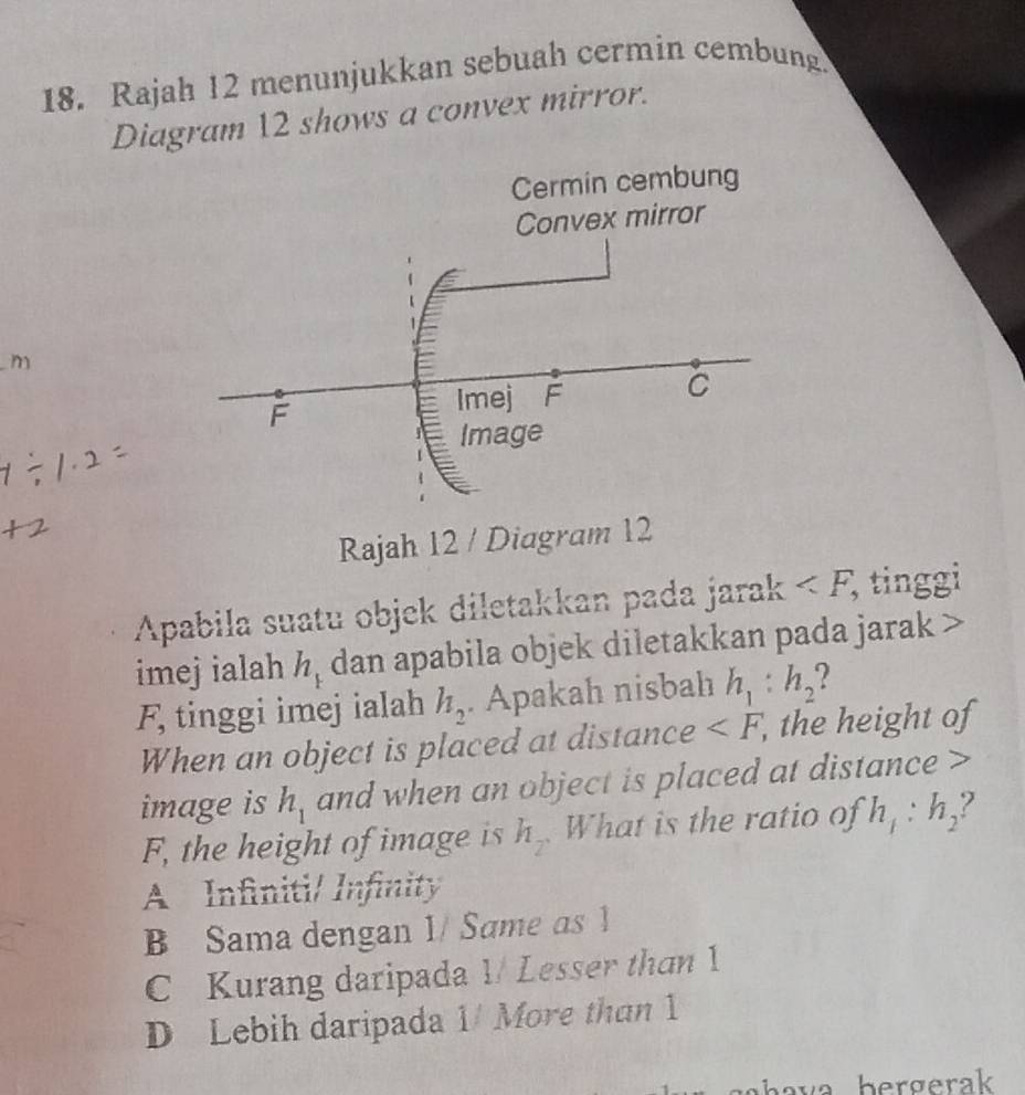 Rajah 12 menunjukkan sebuah cermin cembung.
Diagram 12 shows a convex mirror.
m
Rajah 12 / Diagram 12
Apabila suatu objek diletakkan pada jarak , tinggi
imejialah h_1 dan apabila objek diletakkan pada jarak
F, tinggi imej ialah h_2. Apakah nisbah h_1:h_2 2 
When an object is placed at distance , the height of
image is h_1 and when an object is placed at distance
F, the height of image is h_2 What is the ratio of h_1:h_2
A Infiniti/ Infinity
B Sama dengan 1/ Same as 1
C Kurang daripada 1/ Lesser than 1
D Lebih daripada 1/ More than 1
ha va bergerak