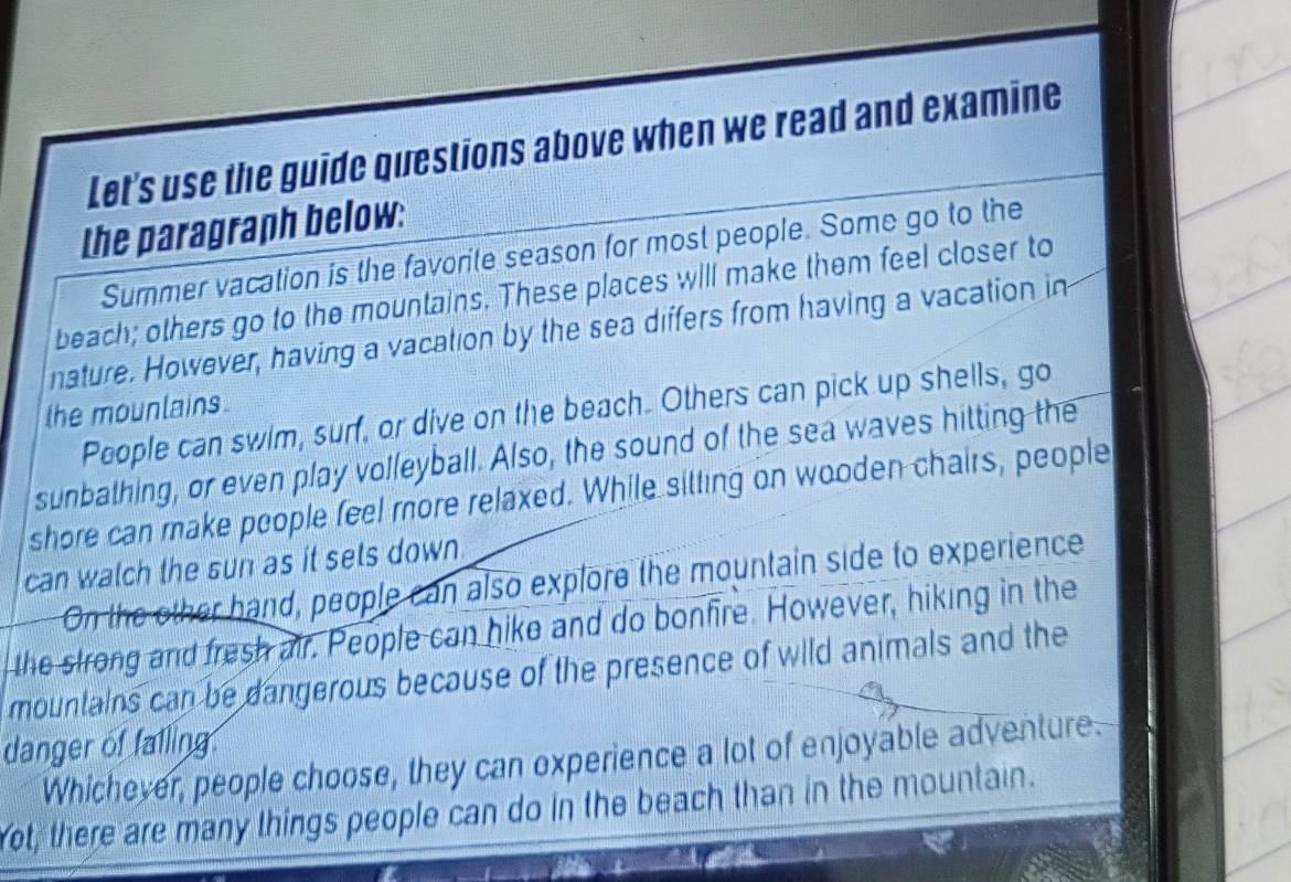 Let's use the guide questions above when we read and examine 
the paragraph below: 
Summer vacation is the favorite season for most people. Some go to the 
beach; others go to the mountains. These places will make them feel closer to 
nature. However, having a vacation by the sea differs from having a vacation in 
the mounlains. 
People can swim, surf, or dive on the beach. Others can pick up shells, go 
sunbathing, or even play volleyball. Also, the sound of the sea waves hitting the 
shore can make people feel more relaxed. While sitting on wooden chairs, people 
can watch the sun as it sets down. 
On the other hand, people can also explore the mountain side to experience 
the strong and fresh air. People can nike and do bonfire. However, hiking in the 
mountains can be dangerous because of the presence of wild animals and the 
danger of falling. 
Whichever, people choose, they can experience a lot of enjoyable adventure. 
ot, there are many things people can do in the beach than in the mountain.