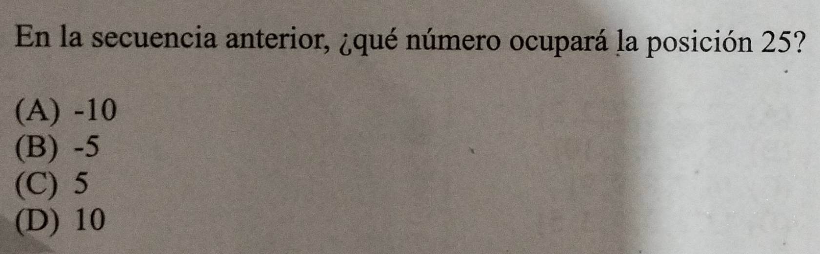 En la secuencia anterior, ¿qué número ocupará la posición 25?
(A) -10
(B) -5
(C) 5
(D) 10