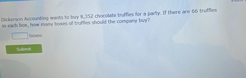 Dickerson Accounting wants to buy 8,352 chocolate truffles for a party. If there are 66 truffles 
in each box, how many boxes of truffles should the company buy? 
boxes 
Submit