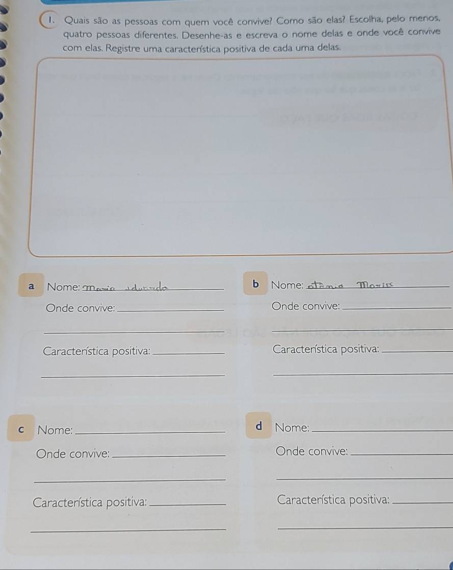 Quais são as pessoas com quem você convive? Como são elas? Escolha, pelo menos, 
quatro pessoas diferentes. Desenhe-as e escreva o nome delas e onde você convive 
com elas. Registre uma caractenística positiva de cada uma delas. 
a Nome:_ b Nome: otamis ?_ 
Onde convive: _Onde convive:_ 
_ 
_ 
Característica positiva: _ Caractenística positiva:_ 
_ 
_ 
c Nome:_ 
d Nome:_ 
Onde convive:_ Onde convive:_ 
_ 
_ 
Característica positiva:_ Característica positiva:_ 
_ 
_