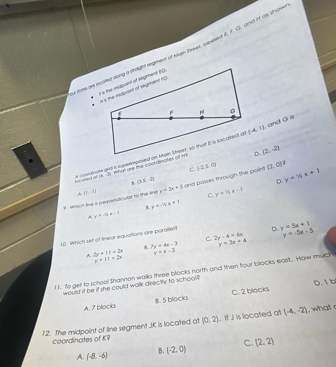 stores are located along a straight segment of Main Street, labeled E, F. G, and H as shov
(-4,1) , and G is
D. (2,-2)

C. (-2.5,0)
?
located at A coordin (6,-3). What are the coordinates of H?
B. (3.5,-2)
D. y=1/2x+1
9. Which line is perpendicular to the line y=2x+5 and passes through the point (2,0)
A. (1,-1)
C. y=1/2x-1
B. y=-1/2x+1
A. y=-1/2x-1
10. Which set of linear equations are parallel?
D. y=5x+1
y=-5x-5
C. y=3x+4
A. 2y+11=2x B. 7y=4x-3 2y-4=6x
y=x-3
y+11=2x
11. To get to school Shannon walks three blocks north and then four blocks east. How much
D. 1 b
would it be if she could walk directly to school?
A. 7 blocks B. 5 blocks C. 2 blocks
12. The midpoint of line segment JK is located at (0,2). If J is located at (-4,-2) , what 
coordinates of K?
C. (2,2)
B. (-2,0)
A. (-8,-6)