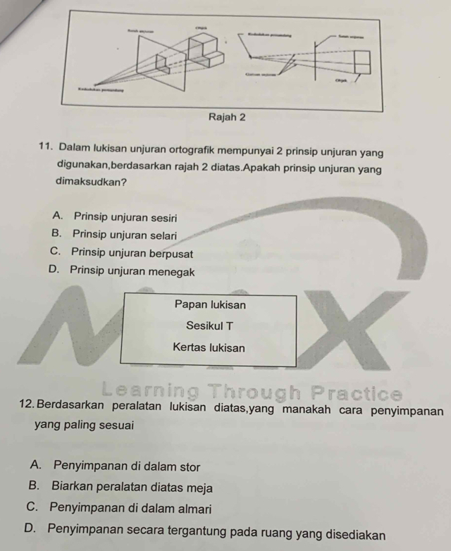 Dalam lukisan unjuran ortografik mempunyai 2 prinsip unjuran yang
digunakan,berdasarkan rajah 2 diatas.Apakah prinsip unjuran yang
dimaksudkan?
A. Prinsip unjuran sesiri
B. Prinsip unjuran selari
C. Prinsip unjuran berpusat
D. Prinsip unjuran menegak
Papan lukisan
Sesikul T
Kertas lukisan
rough Practice
12. Berdasarkan peralatan lukisan diatas, yang manakah cara penyimpanan
yang paling sesuai
A. Penyimpanan di dalam stor
B. Biarkan peralatan diatas meja
C. Penyimpanan di dalam almari
D. Penyimpanan secara tergantung pada ruang yang disediakan