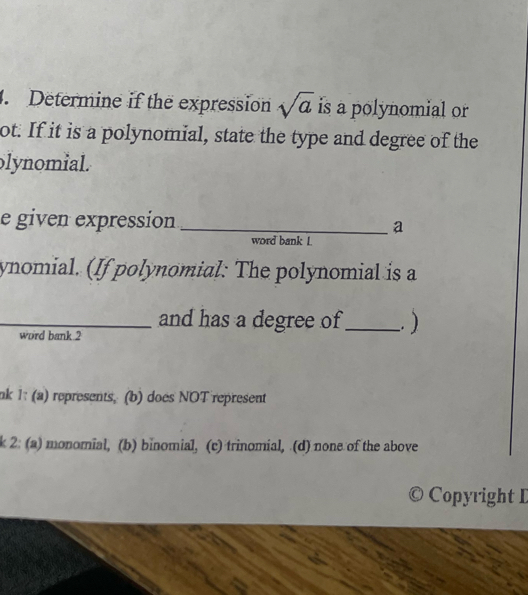 Determine if the expression sqrt(a) is a polynomial or
ot. If it is a polynomial, state the type and degree of the
olynomial.
e given expression _a
word bank L
ynomial. (If polynomial: The polynomial is a
_and has a degree of _. )
word bank.2
nk 1: (a) represents, (b) does NOT represent
k 2: (a) monomial, (b) binomial, (c) trinomial, (d) none of the above
© Copyright I