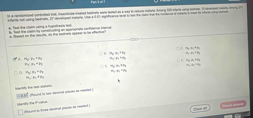 In a randomized controlled trial, insecticide-treated bednets were tested as a way to reduce malaria. Among 329 infants using bednets, 10 developed malaria. Among 271
infants not using bednets, 27 developed malaria. Use a 0.01 significance level to test the claim that the incidence of malaria is lower for infants using bednets.
a. Test the claim using a hypothesis test.
b. Test the claim by constructing an appropriate confidence interval.
c. Based on the results, do the bednets appear to be effective?
C. H_0:rho _1!= rho _2
B. H_0:p_1=p_2 H_1:p_1=p_2
A. H_0:p_1=p_2 H_1:p_1>p_2
F. H_0:p_1≤ p_2
H_1:p_1
E. H_0:p_1≥ p_2 H_1:rho _1>rho _2
D. H_0:p_1=p_2
H_1:p_1
H_1:p_1!= p_2
Identify the test statistic.
-3.51 (Round to two decimal places as needed.)
Identify the P -value.
Clear all Check answer
(Round to three decimal places as needed.)