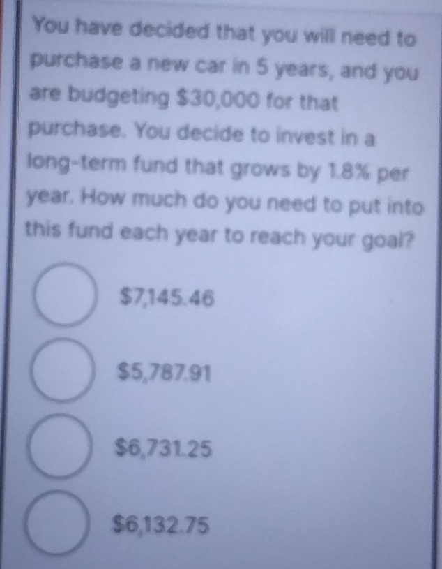 You have decided that you will need to
purchase a new car in 5 years, and you
are budgeting $30,000 for that
purchase. You decide to invest in a
long-term fund that grows by 1.8% per
year. How much do you need to put into
this fund each year to reach your goal?
$7,145.46
$5,787.91
$6,731.25
$6,132.75