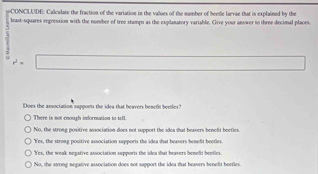 Categoria: s
least-squares regression with the number of tree stumps as the explanatory variable. Give your answer to three decimal places.
r^2=□
□ ∴ △ A □  
Does the association supports the idea that beavers benefit beetles?
There is not enough information to tell.
No, the strong positive association does not support the idea that beavers benefit beetles.
Yes, the strong positive association supports the idea that beavers benefit beetles.
Yes, the weak negative association supports the idea that beavers benefit beetles.
No, the strong negative association does not support the idea that beavers benefit beetles.