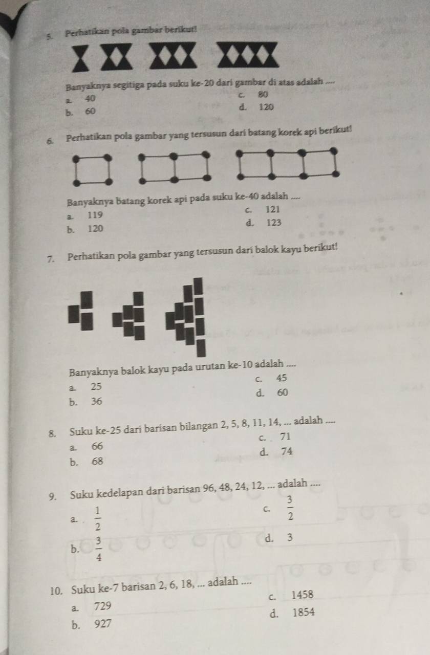 Perhatikan pola gambar berikut!
Banyaknya segitiga pada suku ke- 20 dari gambar di atas adalah ....
a 40 c. 80
b. 60 d. 120
6. Perhatikan pola gambar yang tersusun dari batang korek api berikut!
Banyaknya batang korek api pada suku ke- 40 adalah_
a 119 c. 121
b. 120 d. 123
7. Perhatikan pola gambar yang tersusun dari balok kayu berikut!
Banyaknya balok kayu pada urutan ke- 10 adalah_
c. 45
a. 25
d. 60
b. 36
8. Suku ke- 25 dari barisan bilangan 2, 5, 8, 11, 14, ... adalah_
c. 71
a. 66
b. 68 d. 74
9. Suku kedelapan dari barisan 96, 48, 24, 12, ... adalah ....
a. .  1/2 
C.  3/2 
b.  3/4 
d. 3
10. Suku ke- 7 barisan 2, 6, 18, ... adalah ....
a. 729 c. 1458
b. 927 d. 1854