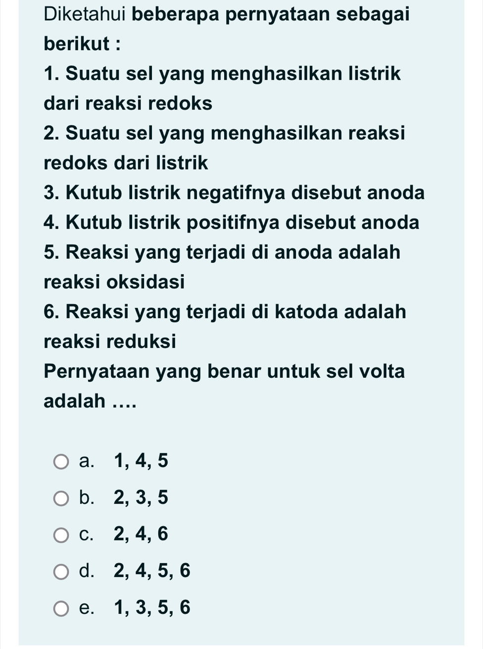 Diketahui beberapa pernyataan sebagai
berikut :
1. Suatu sel yang menghasilkan listrik
dari reaksi redoks
2. Suatu sel yang menghasilkan reaksi
redoks dari listrik
3. Kutub listrik negatifnya disebut anoda
4. Kutub listrik positifnya disebut anoda
5. Reaksi yang terjadi di anoda adalah
reaksi oksidasi
6. Reaksi yang terjadi di katoda adalah
reaksi reduksi
Pernyataan yang benar untuk sel volta
adalah ....
a. 1, 4, 5
b. 2, 3, 5
c. 2, 4, 6
d. 2, 4, 5, 6
e. 1, 3, 5, 6