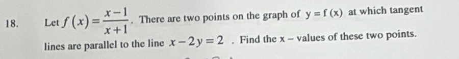 、 Let f(x)= (x-1)/x+1 . There are two points on the graph of y=f(x) at which tangent
lines are parallel to the line x-2y=2. Find the x - values of these two points.