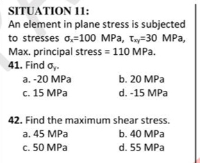 SITUATION 11:
An element in plane stress is subjected
to stresses sigma _x=100 MPa, tau _xy=30 MPa,
Max. principal stress =110MPa. 
41. Find sigma _y.
a. -20 MPa b. 20 MPa
c. 15 MPa d. -15 MPa
42. Find the maximum shear stress.
a. 45 MPa b. 40 MPa
c. 50 MPa d. 55 MPa