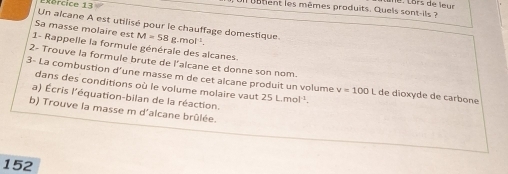 xórcice 13 
na tent les mêmes produits. Quels sont-il 
Un alcane A est utilisé pour le chauffage domestique. 
Sa masse molaire est M=58 g. mol ¹. 
1- Rappelle la formule générale des alcanes 
2- Trouve la formule brute de l'alcane et donne son nom. 
3- La combustion d'une masse m de cet alcane produit un volume v=100L de dioxyde de carbone 
dans des conditions où le volume molaire vaut 25 L. mol ¹. 
a) Écris l'équation-bilan de la réaction. 
b) Trouve la masse m d'alcane brûlée. 
152