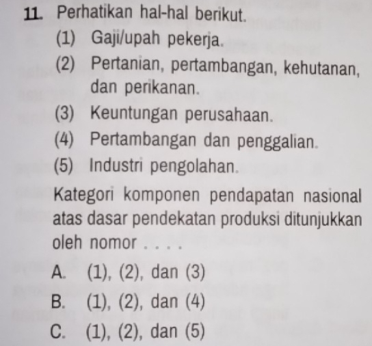 Perhatikan hal-hal berikut.
(1) Gaji/upah pekerja.
(2) Pertanian, pertambangan, kehutanan,
dan perikanan.
(3) Keuntungan perusahaan.
(4) Pertambangan dan penggalian.
(5) Industri pengolahan.
Kategori komponen pendapatan nasional
atas dasar pendekatan produksi ditunjukkan
oleh nomor . . . .
A. (1), (2), dan (3)
B. (1), (2), dan (4)
C. (1), (2), dan (5)