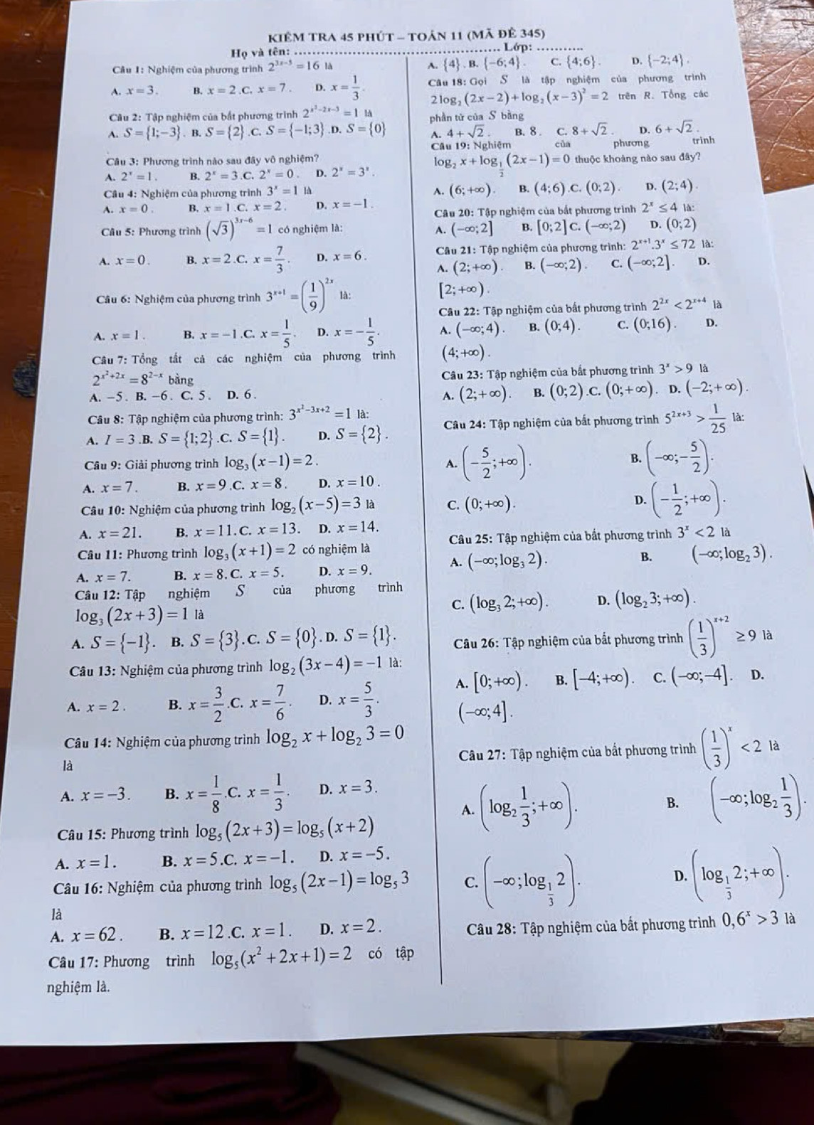 KiêM TRA 45 phút - toản 11 (mã đê 345)
Họ và tên: ……… ……… Lớp:……
A.
Cầu 1: Nghiệm của phương trình 2^(3x-5)=161  4 .B. -6;4 C.  4;6 . D.  -2;4 .
A. x=3. B. x=2,C,x=7 D. x= 1/3 . Câu 18: Gọi S là tập nghiệm của phương trình
2log: (2x-2)+log _2(x-3)^2=2 trên R. Tổng các
Câu 2: Tập nghiệm của bắt phương trình 2^(x^2)-2x-3=11d
A. S= 1;-3. B S= 2 .C.S= -1;3 .D.S= 0 phần tử của S bàng
A. 4+sqrt(2) B. 8 . C. 8+sqrt(2) D. 6+sqrt(2).
Câu 19: Nghiệm của phương trinh
* Câu 3: Phương trình nào sau đây vô nghiệm? thuộc khoảng nào sau đây?
A. 2^x=1. B. 2^x=3.C. 2^x=0 D. 2^x=3^x. log _2x+log _ 1/2 (2x-1)=0
Cầu 4: Nghiệm của phương trình 3^x=1 là A. (6;+∈fty ) B. (4;6) ,C. (0;2). D. (2;4).
A. x=0. B. x=1.C.x=2. D. x=-1. Câu 20: Tập nghiệm của bắt phương trình 2^x≤ 4 là:
Câu 5: Phương trình (sqrt(3))^3x-6=1 có nghiệm là: A. (-∈fty ;2] B. [0;2]c.(-∈fty ;2) D. (0;2)
A. x=0. B. x=2.C.x= 7/3 . D. x=6. * Câu 21: Tập nghiệm của phương trình: 2^(x+1).3^x≤ 72 là:
1 (2;+∈fty ) B. (-∈fty ;2). C. (-∈fty ;2] D.
Câu 6: Nghiệm của phương trình 3^(x+1)=( 1/9 )^2x là:
[2;+∈fty ).
Câu 22: Tập nghiệm của bất phương trình 2^(2x)<2^(x+4) là
A. x=1. B. x=-1.C.x= 1/5  D. x=- 1/5 . A. (-∈fty ;4). B. (0;4). C. (0;16). D.
Câu 7: Tổng tất cả các nghiệm của phương trình (4;+∈fty ).
2^(x^2)+2x=8^(2-x) bàng
Câu 23: Tập nghiệm của bắt phương trình 3^x>9 là
A. -5 . B. -6 . C. 5 . D. 6 . B. (0;2) C. (0;+∈fty ). D. (-2;+∈fty ).
A. (2;+∈fty ).
Câu 8: Tập nghiệm của phương trình: 3^(x^2)-3x+2=1 là:
A. I=3. B. S= 1;2 C S= 1 . D. S= 2 . Câu 24: Tập nghiệm của bất phương trình 5^(2x+3)> 1/25  là:
B.
Câu 9: Giải phương trình log (x-1)=2. A. (- 5/2 ;+∈fty ). (-∈fty ;- 5/2 ).
A. x=7. B. x=9. C. x=8. D. x=10.
Câu 10: Nghiệm của phương trình log _2(x-5)=3 là C. (0;+∈fty ). D. (- 1/2 ;+∈fty ).
A. x=21. B. x=11. C. x=13. D. x=14.
Câu 11: Phương trình log _3(x+1)=2 có nghiệm là  Câu 25: Tập nghiệm của bắt phương trình 3^x<2</tex> là
A. (-∈fty ;log _32).
B. (-∈fty ;log _23).
A. x=7. B. x=8.C.x=5. D. x=9.
Câu 12: Tập nghiệm  s của phương trình
log _3(2x+3)=1 là C. (log _32;+∈fty ). D. (log _23;+∈fty ).
A. S= -1. B. S= 3.C. S= 0 .D.S= 1 . Câu 26: Tập nghiệm của bắt phương trình ( 1/3 )^x+2≥ 9ld
Câu 13: Nghiệm của phương trình log _2(3x-4)=-1 là:
A. x=2. B. x= 3/2 . C x= 7/6 . D. x= 5/3 . A. [0;+∈fty ). B. [-4;+∈fty ). C. (-∈fty ;-4]. D.
(-∈fty ;4].
Câu 14: Nghiệm của phương trình log _2x+log _23=0
là
Câu 27: Tập nghiệm của bắt phương trình ( 1/3 )^x<2</tex> là
A. x=-3. B. x= 1/8  C. x= 1/3 . D. x=3.
A. (log _2 1/3 ;+∈fty ). B. (-∈fty ;log _2 1/3 ).
Câu 15: Phương trình log _5(2x+3)=log _5(x+2)
A. x=1. B. x=5.C.x=-1. D. x=-5.
Câu 16 : Nghiệm của phương trình log _5(2x-1)=log _53 C. (-∈fty ;log _ 1/3 2).
D. (log _ 1/3 2;+∈fty ).
là
A. x=62. B. x=12.C.x=1. D. x=2. Câu 28: Tập nghiệm của bất phương trình 0,6^x>3 là
Câu 17: Phương trình log _5(x^2+2x+1)=2 có tập
nghiệm là.