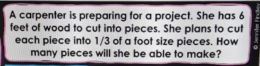 A carpenter is preparing for a project. She has 6
feet of wood to cut into pieces. She plans to cut 
each piece into 1/3 of a foot size pieces. How 
many pieces will she be able to make?