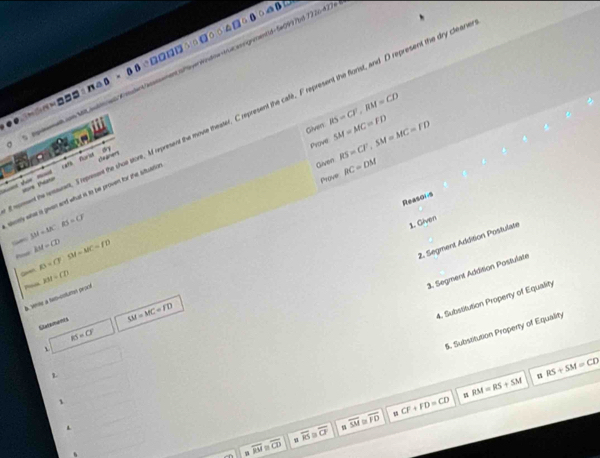 com Mt iudin/Kdent/assssement sheverWindime-true anrgnentid-5#0997bd 7926-42)
m□ □ B∩ △ B=0□
ment the reauent, I represent the shoe store, M represent the movie theater. C represent the cafe, F represent the florist, and D represent the dry clea 
Given RS=CF, RM=CD
Prove SM=MC=FD RS=CF, SM=MC=FD
Given RC=DM
== = sore thre chaaner 
Prove 
sey whe a given and what is to be proven for the stuatio rate furist 
Reasons
SM=AK:RS=CF
1. Given 
Pis AM=CD SM=MC=FD
2. Segment Addition Postulate 
Gaan B=CF
~ xst=CD
3. Segment Addition Postulate 
B. Semte à tam-cotums geaof 
Eletamem
SM=MC=FD
4. Substitution Property of Equality
KS=O°
、 
5. Subsitution Property of Equality 
z 
# RS+SM=CD
1 
.
overline K≌ overline CF overline SM overline 10 u CF+FD=CD RM=RS+SM
overline RM ≌ overline CD