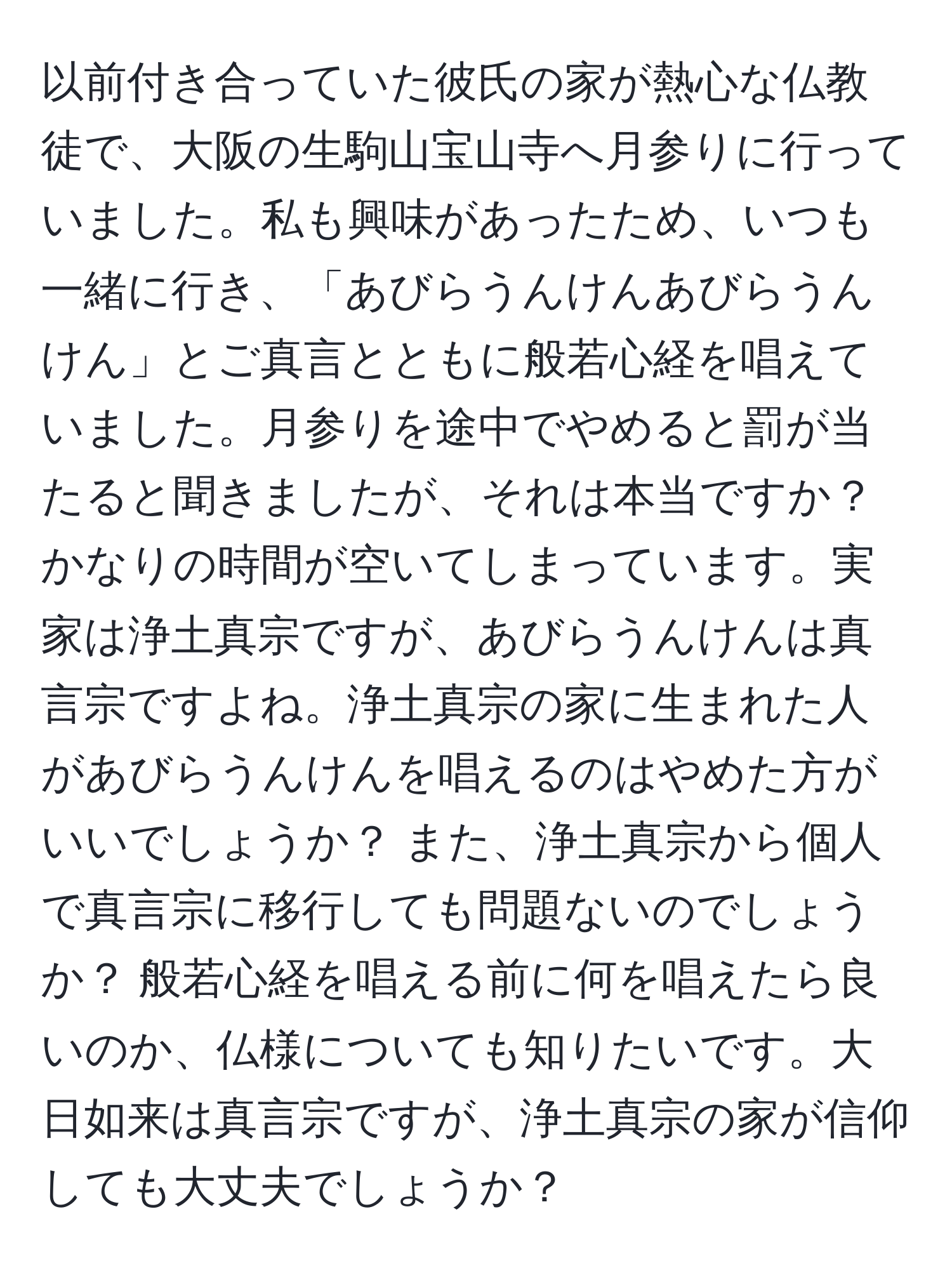 以前付き合っていた彼氏の家が熱心な仏教徒で、大阪の生駒山宝山寺へ月参りに行っていました。私も興味があったため、いつも一緒に行き、「あびらうんけんあびらうんけん」とご真言とともに般若心経を唱えていました。月参りを途中でやめると罰が当たると聞きましたが、それは本当ですか？ かなりの時間が空いてしまっています。実家は浄土真宗ですが、あびらうんけんは真言宗ですよね。浄土真宗の家に生まれた人があびらうんけんを唱えるのはやめた方がいいでしょうか？ また、浄土真宗から個人で真言宗に移行しても問題ないのでしょうか？ 般若心経を唱える前に何を唱えたら良いのか、仏様についても知りたいです。大日如来は真言宗ですが、浄土真宗の家が信仰しても大丈夫でしょうか？