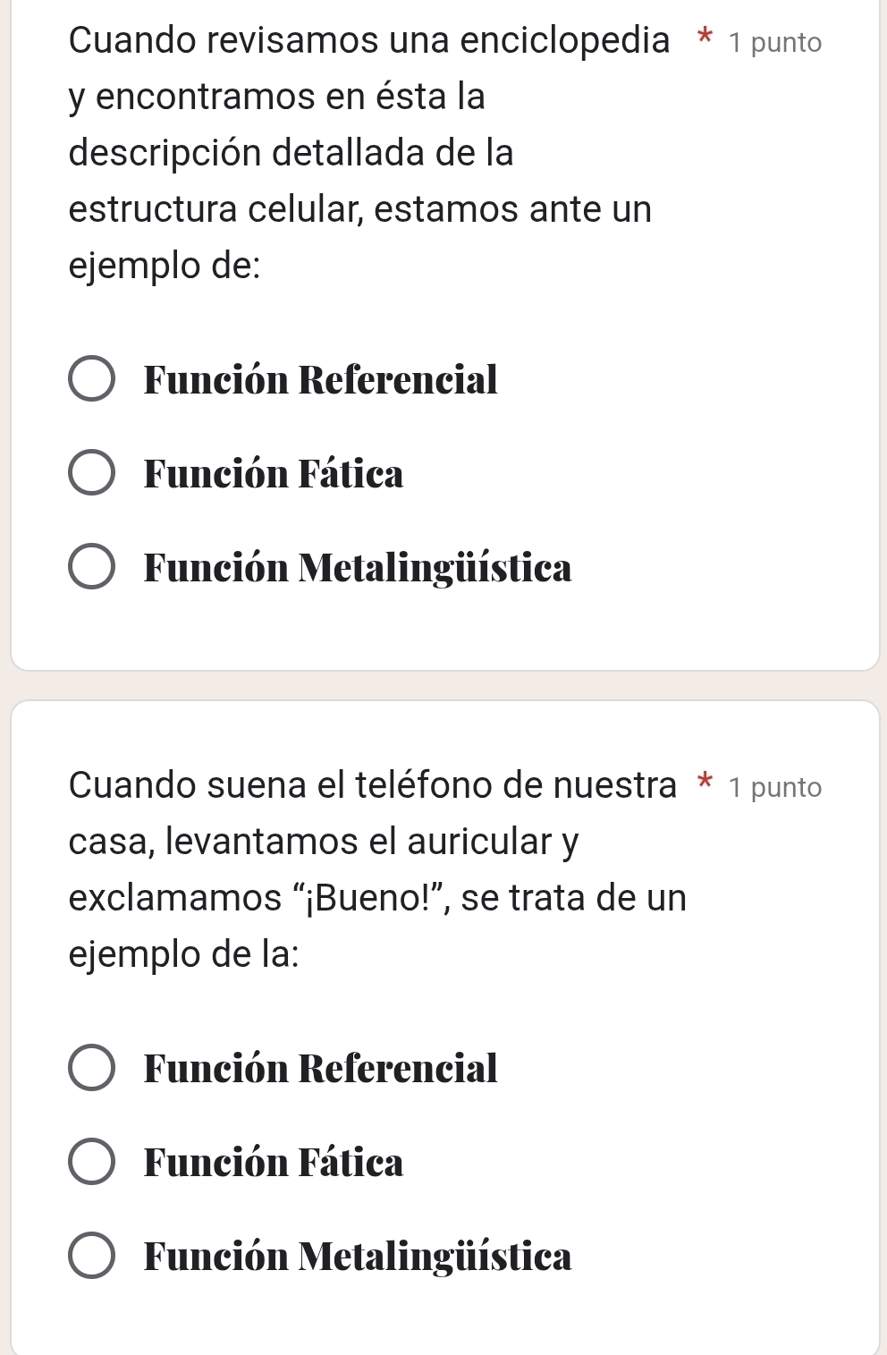 Cuando revisamos una enciclopedia * 1 punto
y encontramos en ésta la
descripción detallada de la
estructura celular, estamos ante un
ejemplo de:
Función Referencial
Función Fática
Función Metalingüística
Cuando suena el teléfono de nuestra * 1 punto
casa, levantamos el auricular y
exclamamos “¡Bueno!”, se trata de un
ejemplo de la:
Función Referencial
Función Fática
Función Metalingüística