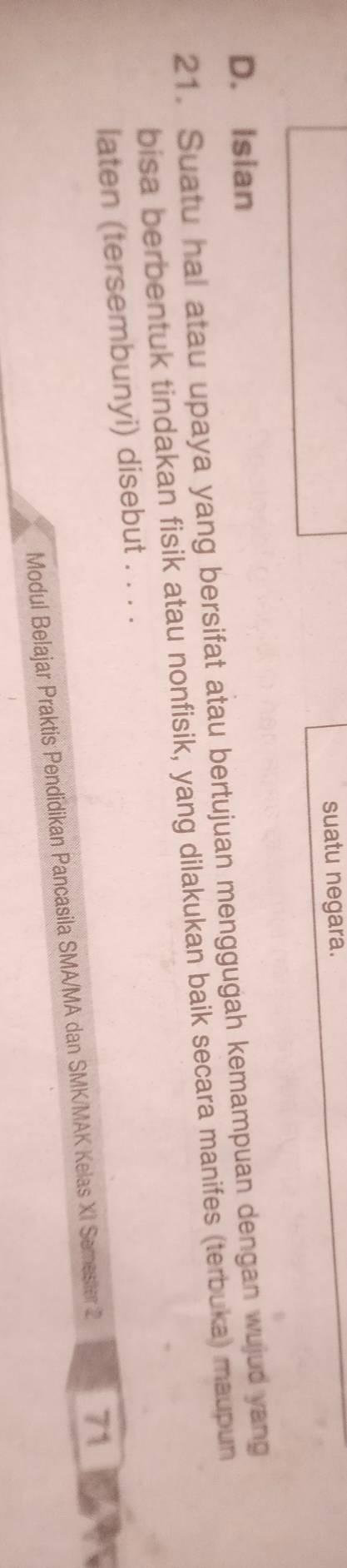 suatu negara.
D. Isian
21. Suatu hal atau upaya yang bersifat atau bertujuan menggugah kemampuan dengan wujud yang
bisa berbentuk tindakan fisik atau nonfisik, yang dilakukan baik secara manifes (terbuka) maupun
laten (tersembunyi) disebut . . . .
Modul Belajar Praktis Pendidikan Pancasila SMA/MA dan SMK/MAK Kelas XI Semester 2 71 A